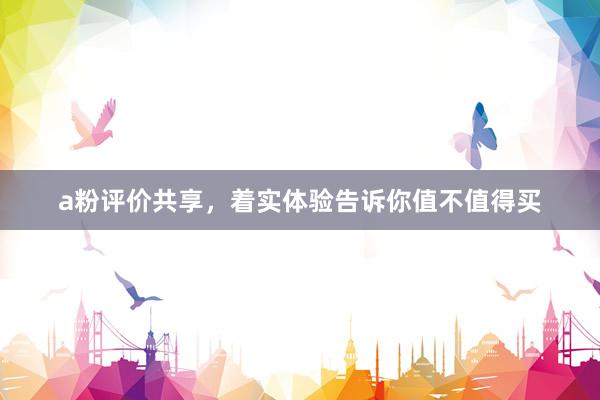 a粉评价共享，着实体验告诉你值不值得买