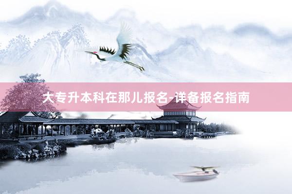大专升本科在那儿报名-详备报名指南