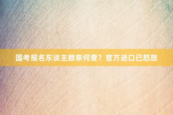 国考报名东谈主数奈何查？官方进口已怒放