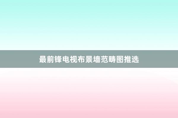 最前锋电视布景墙范畴图推选